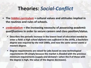 Theories: Social-Conflict
• The hidden curriculum = cultural values and attitudes implied in
the routines and rules of schools.
• credentialism = the increasing necessity of possessing academic
qualifications in order to secure careers and class position/status.
 Describes the periodic increase in the lowest level of education needed to
enter a field: a high school diploma was sufficient in the 1970s, a bachelors
degree was required by the mid-1980s, and now the same career wants a
masters degree.
 Degree requirements are raised for jobs based on new technological
requirements OR simply because the market is flooded with the previous
minimum requirements (supply and demand = when the # of those with
the degree is high, the value of the degree decreases).
 