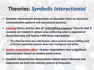 Theories: Symbolic Interactionist
• Symbolic interactionist perspectives on education focus on classroom
communication patterns and educational practices.
• Labeling theory and the idea of “self-fulfilling prophecy” theorize that if
students are treated in certain ways (reflecting what is expected of
them) then they will tend to fulfill those expectations.
• This effect has been seen with IQ tests, where students end up fulfilling what
an IQ test supposedly indicates about their intelligence and ability.
• teacher-expectation effect = teacher expectations have a significant
determinative impact on student performance.
• Symbolic Interactionism demonstrates beliefs about inferiority and
superiority are built into existing systems of inequality.
 