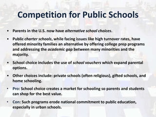 Competition for Public Schools
• Parents in the U.S. now have alternative school choices.
• Public charter schools, while facing issues like high turnover rates, have
offered minority families an alternative by offering college prep programs
and addressing the academic gap between many minorities and the
majority.
• School choice includes the use of school vouchers which expand parental
options.
• Other choices include: private schools (often religious), gifted schools, and
home schooling.
• Pro: School choice creates a market for schooling so parents and students
can shop for the best value.
• Con: Such programs erode national commitment to public education,
especially in urban schools.
 