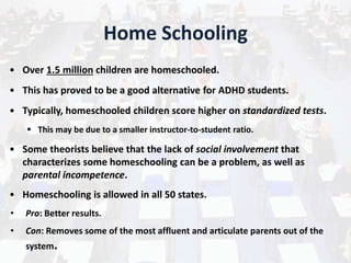 Home Schooling
• Over 1.5 million children are homeschooled.
• This has proved to be a good alternative for ADHD students.
• Typically, homeschooled children score higher on standardized tests.
 This may be due to a smaller instructor-to-student ratio.
• Some theorists believe that the lack of social involvement that
characterizes some homeschooling can be a problem, as well as
parental incompetence.
• Homeschooling is allowed in all 50 states.
• Pro: Better results.
• Con: Removes some of the most affluent and articulate parents out of the
system.
 
