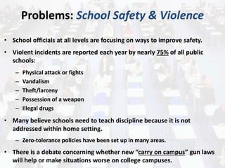 Problems: School Safety & Violence
• School officials at all levels are focusing on ways to improve safety.
• Violent incidents are reported each year by nearly 75% of all public
schools:
– Physical attack or fights
– Vandalism
– Theft/larceny
– Possession of a weapon
– Illegal drugs
• Many believe schools need to teach discipline because it is not
addressed within home setting.
– Zero-tolerance policies have been set up in many areas.
• There is a debate concerning whether new “carry on campus” gun laws
will help or make situations worse on college campuses.
 