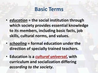 Basic Terms
• education = the social institution through
which society provides essential knowledge
to its members, including basic facts, job
skills, cultural norms, and values.
• schooling = formal education under the
direction of specially trained teachers.
• Education is a cultural universal, with
curriculum and socialization differing
according to the society.
 
