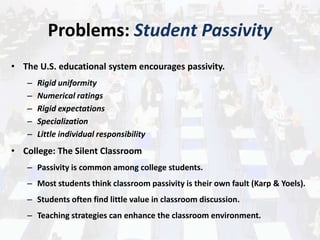 Problems: Student Passivity
• The U.S. educational system encourages passivity.
– Rigid uniformity
– Numerical ratings
– Rigid expectations
– Specialization
– Little individual responsibility
• College: The Silent Classroom
– Passivity is common among college students.
– Most students think classroom passivity is their own fault (Karp & Yoels).
– Students often find little value in classroom discussion.
– Teaching strategies can enhance the classroom environment.
 