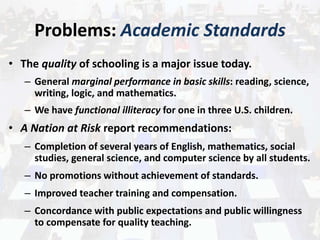 Problems: Academic Standards
• The quality of schooling is a major issue today.
– General marginal performance in basic skills: reading, science,
writing, logic, and mathematics.
– We have functional illiteracy for one in three U.S. children.
• A Nation at Risk report recommendations:
– Completion of several years of English, mathematics, social
studies, general science, and computer science by all students.
– No promotions without achievement of standards.
– Improved teacher training and compensation.
– Concordance with public expectations and public willingness
to compensate for quality teaching.
 