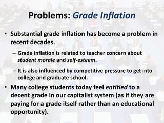Problems: Grade Inflation
• Substantial grade inflation has become a problem in
recent decades.
– Grade inflation is related to teacher concern about
student morale and self-esteem.
– It is also influenced by competitive pressure to get into
college and graduate school.
• Many college students today feel entitled to a
decent grade in our capitalist system (as if they are
paying for a grade itself rather than an educational
opportunity).
 