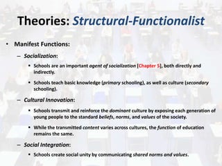 Theories: Structural-Functionalist
• Manifest Functions:
– Socialization:
 Schools are an important agent of socialization [Chapter 5], both directly and
indirectly.
 Schools teach basic knowledge (primary schooling), as well as culture (secondary
schooling).
– Cultural Innovation:
 Schools transmit and reinforce the dominant culture by exposing each generation of
young people to the standard beliefs, norms, and values of the society.
 While the transmitted content varies across cultures, the function of education
remains the same.
– Social Integration:
 Schools create social unity by communicating shared norms and values.
 