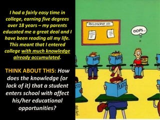 I had a fairly easy time in
college, earning five degrees
over 18 years – my parents
educated me a great deal and I
have been reading all my life.
This meant that I entered
college with much knowledge
already accumulated.
THINK ABOUT THIS: How
does the knowledge (or
lack of it) that a student
enters school with affect
his/her educational
opportunities?
 
