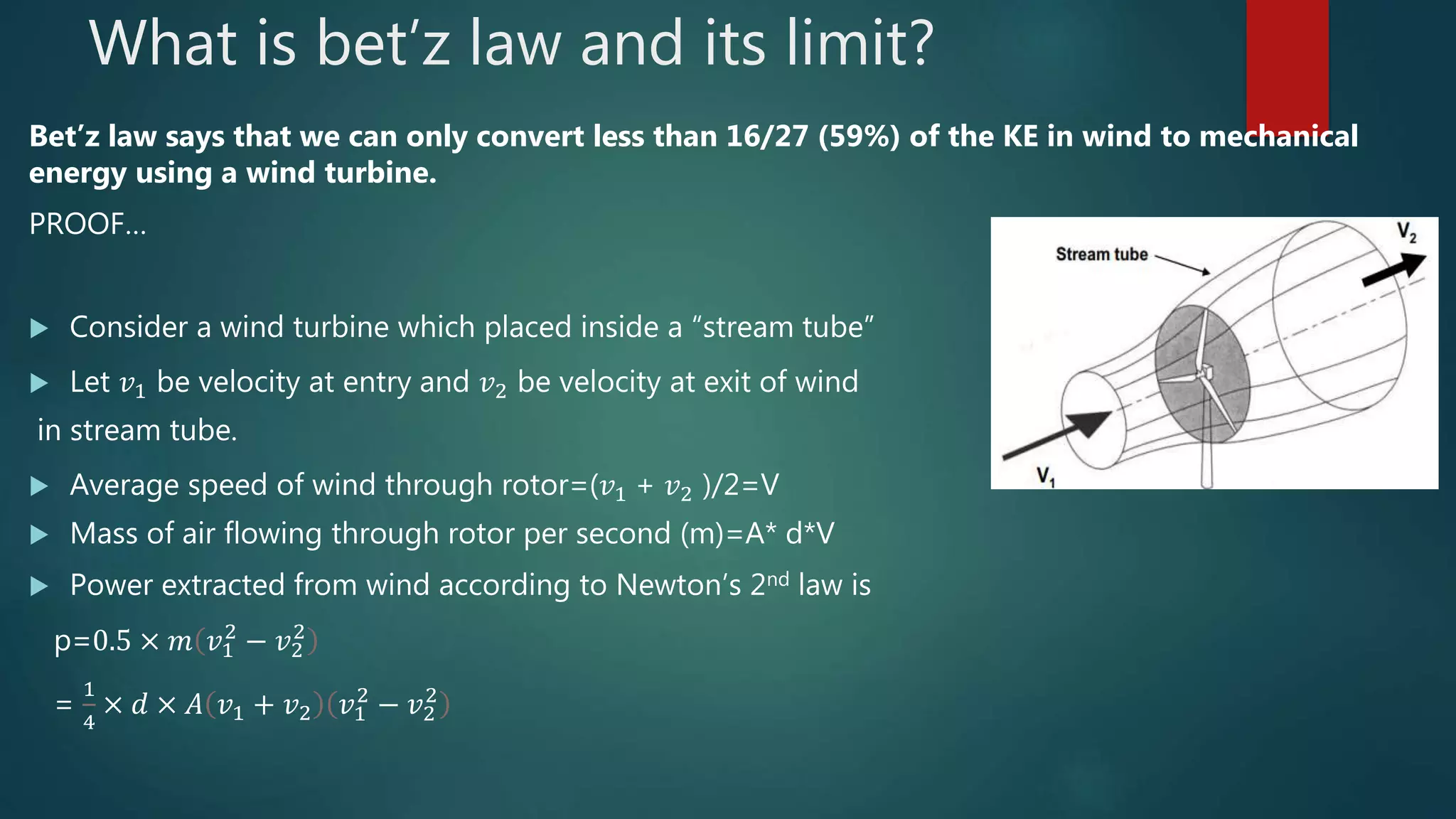 What is bet’z law and its limit?
Bet’z law says that we can only convert less than 16/27 (59%) of the KE in wind to mechanical
energy using a wind turbine.
PROOF…
 Consider a wind turbine which placed inside a “stream tube”
 Let 𝑣1 be velocity at entry and 𝑣2 be velocity at exit of wind
in stream tube.
 Average speed of wind through rotor=(𝑣1 + 𝑣2 )/2=V
 Mass of air flowing through rotor per second (m)=A* d*V
 Power extracted from wind according to Newton’s 2nd law is
p=0.5 × 𝑚 𝑣1
2
− 𝑣2
2
=
1
4
× 𝑑 × 𝐴 𝑣1 + 𝑣2 𝑣1
2
− 𝑣2
2
 