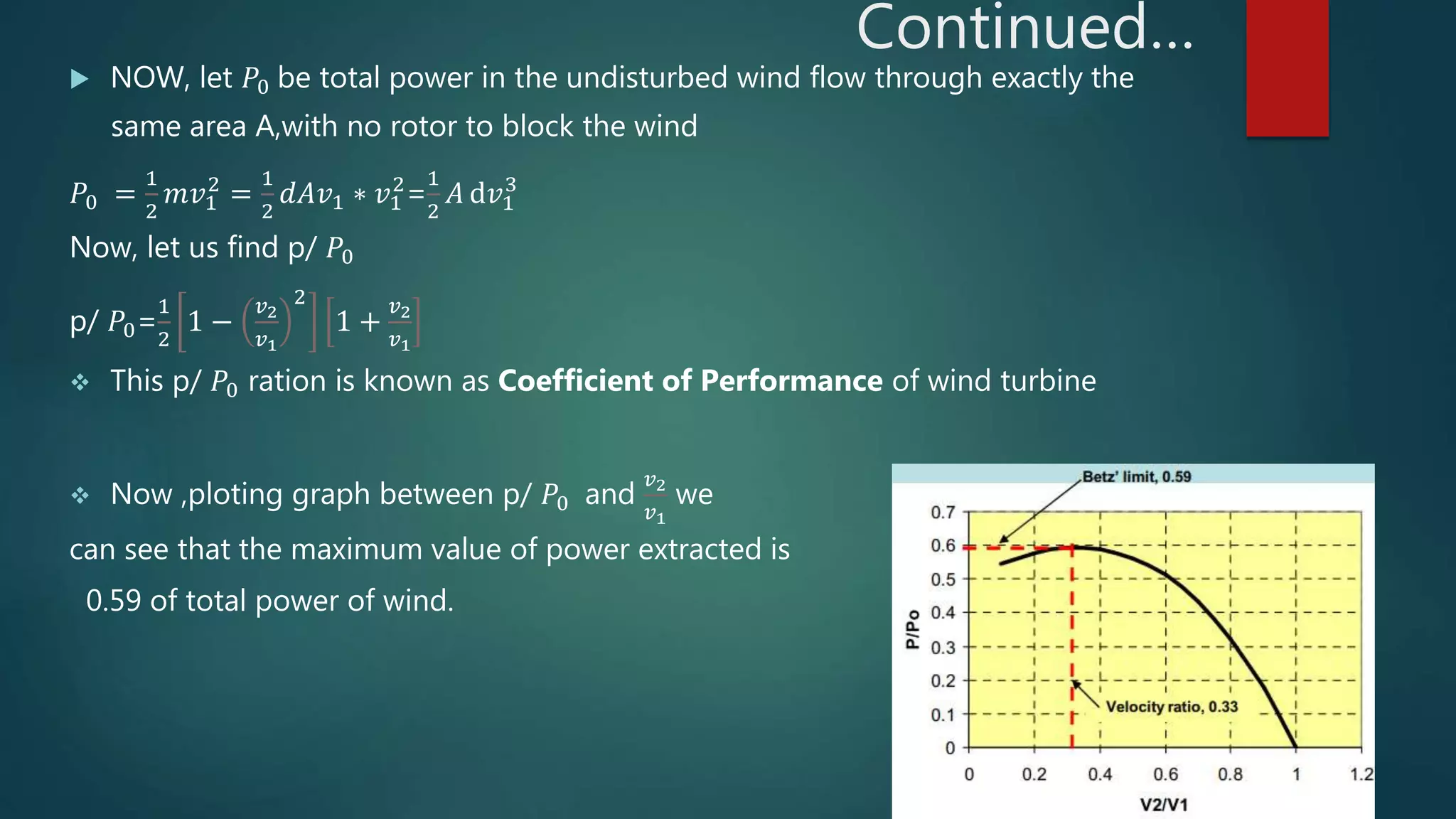 Continued…
 NOW, let 𝑃0 be total power in the undisturbed wind flow through exactly the
same area A,with no rotor to block the wind
𝑃0 =
1
2
𝑚𝑣1
2
=
1
2
𝑑𝐴𝑣1 ∗ 𝑣1
2
=
1
2
𝐴 ⅆ𝑣1
3
Now, let us find p/ 𝑃0
p/ 𝑃0=
1
2
1 −
𝑣2
𝑣1
2
1 +
𝑣2
𝑣1
 This p/ 𝑃0 ration is known as Coefficient of Performance of wind turbine
 Now ,ploting graph between p/ 𝑃0 and
𝑣2
𝑣1
we
can see that the maximum value of power extracted is
0.59 of total power of wind.
 