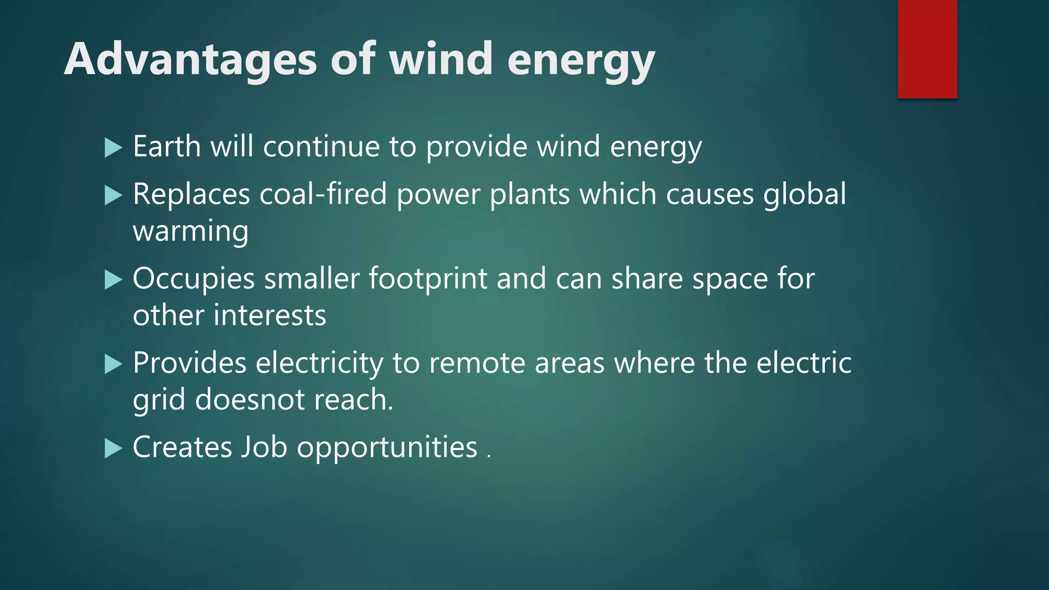 Advantages of wind energy
 Earth will continue to provide wind energy
 Replaces coal-fired power plants which causes global
warming
 Occupies smaller footprint and can share space for
other interests
 Provides electricity to remote areas where the electric
grid doesnot reach.
 Creates Job opportunities .
 