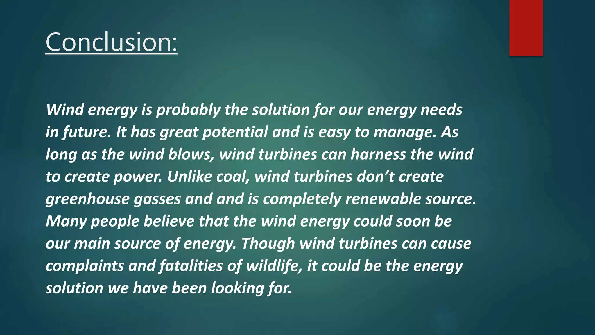 Conclusion:
Wind energy is probably the solution for our energy needs
in future. It has great potential and is easy to manage. As
long as the wind blows, wind turbines can harness the wind
to create power. Unlike coal, wind turbines don’t create
greenhouse gasses and and is completely renewable source.
Many people believe that the wind energy could soon be
our main source of energy. Though wind turbines can cause
complaints and fatalities of wildlife, it could be the energy
solution we have been looking for.
 