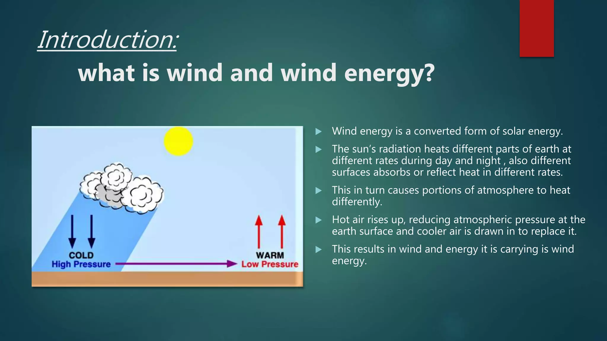 Introduction:
what is wind and wind energy?
 Wind energy is a converted form of solar energy.
 The sun’s radiation heats different parts of earth at
different rates during day and night , also different
surfaces absorbs or reflect heat in different rates.
 This in turn causes portions of atmosphere to heat
differently.
 Hot air rises up, reducing atmospheric pressure at the
earth surface and cooler air is drawn in to replace it.
 This results in wind and energy it is carrying is wind
energy.
 