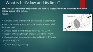 What is bet’z law and its limit?
Bet’z law says that we can only convert less than 16/27 (59%) of the KE in wind to mechanical
energy using a wind turbine.
PROOF…
 Consider a wind turbine which placed inside a “stream tube”
 Let 𝑣1 be velocity at entry and 𝑣2 be velocity at exit of wind
in stream tube.
 Average speed of wind through rotor=(𝑣1 + 𝑣2 )/2=V
 Mass of air flowing through rotor per second (m)=A* d*V
 Power extracted from wind according to Newton’s 2nd law is
p=0.5 × 𝑚 𝑣1
2
− 𝑣2
2
=
1
4
× 𝑑 × 𝐴 𝑣1 + 𝑣2 𝑣1
2
− 𝑣2
2
 