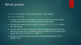 Wind power
 P = ½ * air density * Area Swept by Rotor * Wind Speed3
 P = ½ * d * A * V3
 1) Power in the wind is correlated 1:1 with area and is extremely sensitive
to wind speed (the cubic amplifies the power significantly)
 2) If the wind speed is twice as high, it contains 2^3 = 2 x 2 x 2 = 8 times
as much energy
 3) A site with 16 mph average wind speed will generate nearly 50% more
electricity and be more cost effective than one with 14 mph average wind
speed (16*16*16) / (14*14*14) = 1.4927 4)
 Energy in the wind increases as height increases (theoretically) V2/V1 =
(H2/H1)^(17)
 