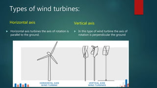Types of wind turbines:
Horizontal axis
 Horizontal axis turbines the axis of rotation is
parallel to the ground.
Vertical axis
 In this type of wind turbine the axis of
rotation is perpendicular the ground
 
