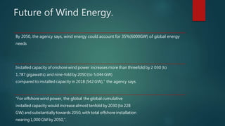 Future of Wind Energy.
By 2050, the agency says, wind energy could account for 35%(6000GW) of global energy
needs
Installed capacity of onshore wind power increases more than threefold by 2 030 (to
1,787 gigawatts) and nine-fold by 2050 (to 5,044 GW)
compared to installed capacity in 2018 (542 GW),” the agency says.
“For offshore wind power, the global the global cumulative
installed capacity would increase almost tenfold by 2030 (to 228
GW) and substantially towards 2050, with total offshore installation
nearing 1,000 GW by 2050,”.
 
