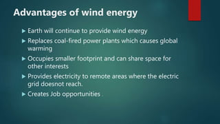 Advantages of wind energy
 Earth will continue to provide wind energy
 Replaces coal-fired power plants which causes global
warming
 Occupies smaller footprint and can share space for
other interests
 Provides electricity to remote areas where the electric
grid doesnot reach.
 Creates Job opportunities .
 