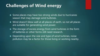 Challenges of Wind energy
 Some places may have too strong winds due to hurricanes
season that may damage wind turbines.
 Wind doesn’t blow well at all places of earth, so not all places
are suitable for generating wind power.
 The storage of excess energy from wind turbines in the form
of batteries or other forms still need research.
 Depending upon the size and type of wind turbines, noise
pollution may be a factor for those living or working nearby.
 