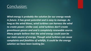 Conclusion:
Wind energy is probably the solution for our energy needs
in future. It has great potential and is easy to manage. As
long as the wind blows, wind turbines can harness the wind
to create power. Unlike coal, wind turbines don’t create
greenhouse gasses and and is completely renewable source.
Many people believe that the wind energy could soon be
our main source of energy. Though wind turbines can cause
complaints and fatalities of wildlife, it could be the energy
solution we have been looking for.
 