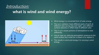 Introduction:
what is wind and wind energy?
 Wind energy is a converted form of solar energy.
 The sun’s radiation heats different parts of earth at
different rates during day and night , also different
surfaces absorbs or reflect heat in different rates.
 This in turn causes portions of atmosphere to heat
differently.
 Hot air rises up, reducing atmospheric pressure at the
earth surface and cooler air is drawn in to replace it.
 This results in wind and energy it is carrying is wind
energy.
 