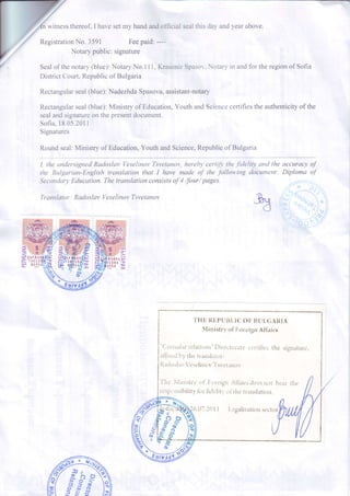 h witnesstfiereof,I havesetmy handandofficialsealthisdavandvearabove.
RegistrationNo. 3591 Feepaid:----
Notarypublic:signature
Sealof thenotary(blue):NotaryNo.111,KrasimirSpasor,.Notaryin andfor theregionof Sofia
DistrictCourt,Republicof Bulgaria
Rectangularseal(blue):NadezhdaSpasova,assistant-notary
Rectangularseal(blue):Ministryof Education,YouthandSciencecertifiestheauthenticityof the
sealandsignatureon thepresentdocument.
Sofia,18.05.2011
Signatures
Roundseal:Ministryof Education,YouthandScience,Republicof Bulgaria
I. the unders'ignedRadosluv Veselinov T-svetanov,hereblt certify the./idelitl' and the accuracy o;f
the Bulgarian-English translati.on that I have made of the following docuntent: Diploma of
SecondorltErJucalion.Thetranslationconsistsof 4 /four/pages
Tran.sIator; RaclosIav VeseIinov Tsvefanov
'THE
RL,PUt]LICOF BULGARIA
A{inistri,of ForeignAflairs
"{,orrrirllrr-r'latirins"f)irt ctriilte r-r,'rtitlt: t.hesi
rlilrerl [r1thc Ir.,tusl;rtor:
RrtitrslavVe!cliuc,v'1'svct.rrrtrv
signatr-rre,
'fht
NLruisl.ryof lroreigrr Ati.rirs t1r-resntrt bc.ir the
r-t'sp,.;rrsibilitr'lbr tldtlit.' t,i rhc trlnsl.rtiorr.
q
y
>
>-
E
-
T
I c'g.tliz.ttionsecto
 