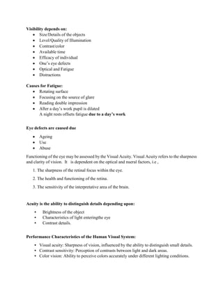 Visibility depends on:
 Size/Details of the objects
 Level/Quality of Illumination
 Contrast/color
 Available time
 Efficacy of individual
 One’s eye defects
 Optical and Fatigue
 Distractions
Causes for Fatigue:
 Rotating surface
 Focusing on the source of glare
 Reading double impression
 After a day’s work pupil is dilated
A night rests offsets fatigue due to a day’s work
Eye defects are caused due
 Ageing
 Use
 Abuse
Functioning of the eye may be assessed by the Visual Acuity. Visual Acuity refers to the sharpness
and clarity of vision. It is dependent on the optical and nueral factors, i.e ,
1. The sharpness of the retinal focus within the eye.
2. The health and functioning of the retina.
3. The sensitivity of the interpretative area of the brain.
Acuity is the ability to distinguish details depending upon:
• Brightness of the object
• Characteristics of light enteringthe eye
• Contrast details.
Performance Characteristics of the Human Visual System:
• Visual acuity: Sharpness of vision, influenced by the ability to distinguish small details.
• Contrast sensitivity: Perception of contrasts between light and dark areas.
• Color vision: Ability to perceive colors accurately under different lighting conditions.
 