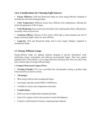 1.6.2. Considerations for Choosing Light Sources:
• Energy Efficiency: LED and fluorescent lamps are more energy-efficient compared to
incandescent and some discharge lamps.
• Color Temperature: Different sources have different color temperatures, affecting the
mood and appearance of the lit space.
• Color Rendering: Some sources provide better color rendering than others, affecting how
accurately colors are perceived.
• Luminous Efficacy: Measure of how much visible light a source produces per unit of
energy consumed; higher values are more efficient.
• Longevity: LED and fluorescent lamps tend to have longer lifespans compared to
incandescent lamps.
1.7. Energy-Efficient Lamps
Energy-efficient lamps are lighting solutions designed to provide illumination while
minimizing energy consumption and reducing environmental impact. They have gained
popularity due to their ability to save energy and lower electricity bills. Here are some of the
most common types of energy-efficient lamps:
1. Compact Fluorescent Lamps (CFLs):
• Working Principle: CFLs use a gas-filled tube and phosphor coating to produce light
when excited by an electric current.
• Advantages:
• More energy-efficient than incandescent lamps.
• Last longer, typically around 8,000 to 10,000 hours.
• Available in various color temperatures and styles.
• Considerations:
• Initial cost may be higher than incandescent lamps.
• Some CFLs require a short warm-up time to reach full brightness.
• Contains a small amount of mercury, requiring proper disposal.
 