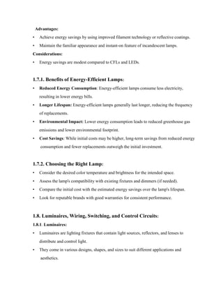 Advantages:
• Achieve energy savings by using improved filament technology or reflective coatings.
• Maintain the familiar appearance and instant-on feature of incandescent lamps.
Considerations:
• Energy savings are modest compared to CFLs and LEDs.
1.7.1. Benefits of Energy-Efficient Lamps:
• Reduced Energy Consumption: Energy-efficient lamps consume less electricity,
resulting in lower energy bills.
• Longer Lifespan: Energy-efficient lamps generally last longer, reducing the frequency
of replacements.
• Environmental Impact: Lower energy consumption leads to reduced greenhouse gas
emissions and lower environmental footprint.
• Cost Savings: While initial costs may be higher, long-term savings from reduced energy
consumption and fewer replacements outweigh the initial investment.
1.7.2. Choosing the Right Lamp:
• Consider the desired color temperature and brightness for the intended space.
• Assess the lamp's compatibility with existing fixtures and dimmers (if needed).
• Compare the initial cost with the estimated energy savings over the lamp's lifespan.
• Look for reputable brands with good warranties for consistent performance.
1.8. Luminaires, Wiring, Switching, and Control Circuits:
1.8.1. Luminaires:
• Luminaires are lighting fixtures that contain light sources, reflectors, and lenses to
distribute and control light.
• They come in various designs, shapes, and sizes to suit different applications and
aesthetics.
 