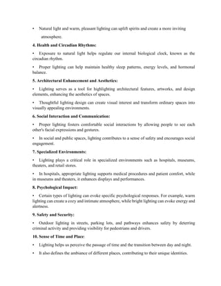 • Natural light and warm, pleasant lighting can uplift spirits and create a more inviting
atmosphere.
4. Health and Circadian Rhythms:
• Exposure to natural light helps regulate our internal biological clock, known as the
circadian rhythm.
• Proper lighting can help maintain healthy sleep patterns, energy levels, and hormonal
balance.
5. Architectural Enhancement and Aesthetics:
• Lighting serves as a tool for highlighting architectural features, artworks, and design
elements, enhancing the aesthetics of spaces.
• Thoughtful lighting design can create visual interest and transform ordinary spaces into
visually appealing environments.
6. Social Interaction and Communication:
• Proper lighting fosters comfortable social interactions by allowing people to see each
other's facial expressions and gestures.
• In social and public spaces, lighting contributes to a sense of safety and encourages social
engagement.
7. Specialized Environments:
• Lighting plays a critical role in specialized environments such as hospitals, museums,
theaters, and retail stores.
• In hospitals, appropriate lighting supports medical procedures and patient comfort, while
in museums and theaters, it enhances displays and performances.
8. Psychological Impact:
• Certain types of lighting can evoke specific psychological responses. For example, warm
lighting can create a cozy and intimate atmosphere, while bright lighting can evoke energy and
alertness.
9. Safety and Security:
• Outdoor lighting in streets, parking lots, and pathways enhances safety by deterring
criminal activity and providing visibility for pedestrians and drivers.
10. Sense of Time and Place:
• Lighting helps us perceive the passage of time and the transition between day and night.
• It also defines the ambiance of different places, contributing to their unique identities.
 