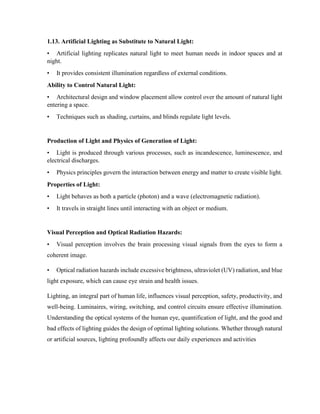 1.13. Artificial Lighting as Substitute to Natural Light:
• Artificial lighting replicates natural light to meet human needs in indoor spaces and at
night.
• It provides consistent illumination regardless of external conditions.
Ability to Control Natural Light:
• Architectural design and window placement allow control over the amount of natural light
entering a space.
• Techniques such as shading, curtains, and blinds regulate light levels.
Production of Light and Physics of Generation of Light:
• Light is produced through various processes, such as incandescence, luminescence, and
electrical discharges.
• Physics principles govern the interaction between energy and matter to create visible light.
Properties of Light:
• Light behaves as both a particle (photon) and a wave (electromagnetic radiation).
• It travels in straight lines until interacting with an object or medium.
Visual Perception and Optical Radiation Hazards:
• Visual perception involves the brain processing visual signals from the eyes to form a
coherent image.
• Optical radiation hazards include excessive brightness, ultraviolet (UV) radiation, and blue
light exposure, which can cause eye strain and health issues.
Lighting, an integral part of human life, influences visual perception, safety, productivity, and
well-being. Luminaires, wiring, switching, and control circuits ensure effective illumination.
Understanding the optical systems of the human eye, quantification of light, and the good and
bad effects of lighting guides the design of optimal lighting solutions. Whether through natural
or artificial sources, lighting profoundly affects our daily experiences and activities
 