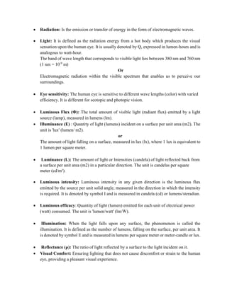  Radiation: Is the emission or transfer of energy in the form of electromagnetic waves.
 Light: It is defined as the radiation energy from a hot body which produces the visual
sensation upon the human eye. It is usually denoted by Q, expressed in lumen-hours and is
analogous to watt-hour.
The band of wave length that corresponds to visible light lies between 380 nm and 760 nm
(1 nm = 10-9
m)
Or
Electromagnetic radiation within the visible spectrum that enables us to perceive our
surroundings.
 Eye sensitivity: The human eye is sensitive to different wave lengths (color) with varied
efficiency. It is different for scotopic and photopic vision.
 Luminous Flux (Φ): The total amount of visible light (radiant flux) emitted by a light
source (lamp), measured in lumens (lm).
 Illuminance (E) : Quantity of light (lumens) incident on a surface per unit area (m2). The
unit is 'lux' (lumen/ m2).
or
The amount of light falling on a surface, measured in lux (lx), where 1 lux is equivalent to
1 lumen per square meter.
 Luminance (L): The amount of light or Intensities (candela) of light reflected back from
a surface per unit area (m2) in a particular direction. The unit is candelas per square
meter (cd/m²).
 Luminous intensity: Luminous intensity in any given direction is the luminous flux
emitted by the source per unit solid angle, measured in the direction in which the intensity
is required. It is denoted by symbol I and is measured in candela (cd) or lumens/steradian.
 Luminous efficacy: Quantity of light (lumen) emitted for each unit of electrical power
(watt) consumed. The unit is 'lumen/watt' (lm/W).
 Illumination: When the light falls upon any surface, the phenomenon is called the
illumination. It is defined as the number of lumens, falling on the surface, per unit area. It
is denoted by symbol E and is measured in lumens per square meter or meter-candle or lux.
 Reflectance (ρ): The ratio of light reflected by a surface to the light incident on it.
 Visual Comfort: Ensuring lighting that does not cause discomfort or strain to the human
eye, providing a pleasant visual experience.
 