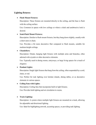 Lighting fixtures:
 Flush Mount Fixtures:
Description: These fixtures are mounted directly to the ceiling, and the base is flush
with the ceiling surface.
Use: Common in spaces with low ceilings or where a sleek and unobtrusive look is
desired.
 Semi-Flush Mount Fixtures:
Description: Similar to flush mount fixtures, but they hang down slightly, usually with
a short stem or chain.
Use: Provides a bit more decorative flair compared to flush mounts, suitable for
medium-height ceilings.
 Chandeliers:
Description: Ornate, hanging light fixtures with multiple arms and branches, often
adorned with crystals or other decorative elements.
Use: Typically used in dining rooms, entryways, or large living spaces for a touch of
elegance.
 Pendant Lights:
Description: Single light fixtures that hang from the ceiling, often suspended by a cord,
chain, or rod.
Use: Perfect for task lighting over kitchen islands, dining tables, or as decorative
elements in various spaces.
 Ceiling Fans with Lights:
Description: Ceiling fans that incorporate built-in light fixtures.
Use: Provides both lighting and air circulation in rooms.
 Track Lighting:
Description: A system where multiple light fixtures are mounted on a track, allowing
for adjustable and directional lighting.
Use: Ideal for highlighting artwork, accenting spaces, or providing task lighting.
 