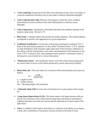  Color rendering: Expression for the effect of an illuminant on the colour of an object in
conscious comparison with their color as seen under a reference illuminant (daylight).
 Color rendering index (Ra): Measure of the degree to which the colors of objects
illuminated by a source conform to that when illuminated by a reference source
(daylight).
 Color temperature: Temperature of the black body that emits radiation identical as the
radiation under study. The unit is °K
 Black body: A thermal radiator that absorbs all incident radiations. The emitted radiation
corresponds to specific color appearances at a given temperature.
 Coefficient of utilization : It is the ratio of the lumens reaching the working (C.O.U.)
plane to the total lumens produced. It is also called "Utilisation Factor". C.O.U. depends
on, light distribution of the luminaire; light output ratio of the luminaire; reflectance of
the ceiling, walls & working plane; room index and arrangement of the luminaires in the
room. C.O.U. is based on new, clean equipment and in practice a maintenance factor is
introduced to convert initial to in- service illumination.
 Maintenance Factor : The maintenance factors is the ratio of the lumens produced by
the system while in service to the lumens produced by system when newly installed.
 Room Index (K) : The room index K is a function of the room luminaire and is given as
follows
K =
L x W
𝐻𝑚𝑋(𝐿+𝑊)
L = Length of room
W = Width of Room
Hm = Mounting height of the luminaires
 Uniformity Ratio (UR): It is the ratio of minimum lux in a given plane to the average
lux.
 Lamp lumen Depreciation (LLD) : The lumen output of all lamps decrease with use,
but the rate of decrease varies widely between lamp types and between manufactures.
Lighting calculation must take into account specific depreciation in lumen output of the
light source.
 Glare: A condition which leads to discomfort or a reduction in the ability to see objects,
or both, due to distribution of intensities/ extreme contrasts in the field of vision.
 