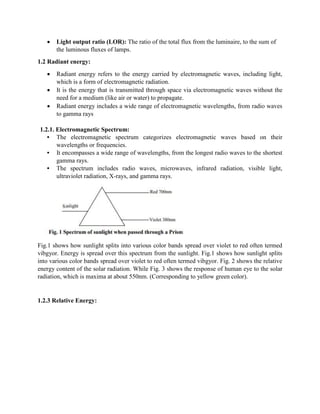  Light output ratio (LOR): The ratio of the total flux from the luminaire, to the sum of
the luminous fluxes of lamps.
1.2 Radiant energy:
 Radiant energy refers to the energy carried by electromagnetic waves, including light,
which is a form of electromagnetic radiation.
 It is the energy that is transmitted through space via electromagnetic waves without the
need for a medium (like air or water) to propagate.
 Radiant energy includes a wide range of electromagnetic wavelengths, from radio waves
to gamma rays
1.2.1. Electromagnetic Spectrum:
• The electromagnetic spectrum categorizes electromagnetic waves based on their
wavelengths or frequencies.
• It encompasses a wide range of wavelengths, from the longest radio waves to the shortest
gamma rays.
• The spectrum includes radio waves, microwaves, infrared radiation, visible light,
ultraviolet radiation, X-rays, and gamma rays.
Fig.1 shows how sunlight splits into various color bands spread over violet to red often termed
vibgyor. Energy is spread over this spectrum from the sunlight. Fig.1 shows how sunlight splits
into various color bands spread over violet to red often termed vibgyor. Fig. 2 shows the relative
energy content of the solar radiation. While Fig. 3 shows the response of human eye to the solar
radiation, which is maxima at about 550nm. (Corresponding to yellow green color).
1.2.3 Relative Energy:
 