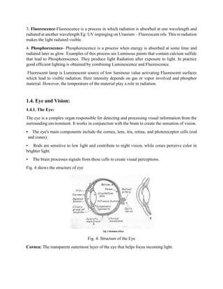 3. Fluorescence-Fluorescence is a process in which radiation is absorbed at one wavelength and
radiated at another wavelength Eg: UV impinging on Uranium – Fluorescent oils. This re radiation
makes the light radiated visible.
4. Phosphorescence- Phosphorescence is a process when energy is absorbed at some time and
radiated later as glow. Examples of this process are Luminous paints that contain calcium sulfide
that lead to Phosphorescence. They produce light Radiation after exposure to light. In practice
good efficient lighting is obtained by combining Luminescence and Fluorescence.
Fluorescent lamp is Luminescent source of low luminous value activating Fluorescent surfaces
which lead to visible radiation. Here intensity depends on gas or vapor involved and phosphor
material. However, the temperature of the material play a role in radiation.
1.4. Eye and Vision:
1.4.1. The Eye:
The eye is a complex organ responsible for detecting and processing visual information from the
surrounding environment. It works in conjunction with the brain to create the sensation of vision.
• The eye's main components include the cornea, lens, iris, retina, and photoreceptor cells (rod
and cones).
• Rods are sensitive to low light and contribute to night vision, while cones perceive color in
brighter light.
• The brain processes signals from these cells to create visual perceptions.
Fig. 4 shows the structure of eye
Fig. 4: Structure of the Eye
Cornea: The transparent outermost layer of the eye that helps focus incoming light.
 