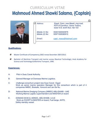 CURRICULUM VITAE
Page 1 of 7
Qualifications:
Master Certificate of Competency 2002 renew December 2007/2012.
Bachelor of Maritime Transport and marine survey (Nautical Technology), Arab Academy for
Science and Technology & Maritime Transport, 1996.
Experiences:
A: Pilot in Suez Canal Authority.
B: General Manager at Overseas Marine Logistics.
C: challenge-consortium project new Suez Canal - Egypt
Work as senior marine operation Manager for this consortium which is part of 4
companies NMDC, Boskalis, Vanoord and Jan De Nu.
D: National Marine Dredging Company {NMDC} ABU-DHABI - UAE
Working Marine Logistic superintendent and MASTER on board
E: ESNAAD {N.M.S.} ADNOC, ABU-DHABI, U.A.E
Work as CH/OFF & MASTER on board, Fuel barge, AHTS,
Safety standby vessel.
Address: Egypt, Cairo, new Maadi, ring road,
front of Carrefour, Sama Towers,
tower 8 D, tenth floor, flat 103
Mobile (1) No: 00201000540878
Mobile (2) No: 00971528380910
Email: capt_mass@hotmail.com
 
