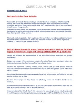 CURRICULUM VITAE
Page 2 of 7
Responsibilities & duties:
Work as pilot in Suez Canal Authority:
Responsible for navigate the vessel safely in arrival or departure ports (Suez or Port Said) and
working very closely with the captain while maneuvering the ships and completes the berthing /
unberthing operation of the ships by controlling the ship's maneuverability directly and the tugs and
shore linesmen through a radio.
The pilot acts as the person who advises the captain what route to take and what changes need to
be made during ship’s routine maneuvering while entering or leaving a port or cross the channel to
keep the ship safely without any loss.
Pilot has to work alongside the ship’s captain and this is why there has to be a good communication
between these two professionals. If there is any miscommunication, it could lead to large scale
problems for the ship and the shipping company.
Work as General Manager for Marine Company (OML) which carries out the Marine
logistics mobilization for project with ADMA (SARB Project PKG # 4 @ Abu Dhabi):
Designs and manages the implementation of the department’s vision, objectives and business
requirements.
Designs and manages efficient processes, people, information / data, tools, techniques, actions and
initiatives that impact the effectiveness of the internal value chains.
Develop and implement Company strategy, vision, mission and goal with provide necessary
resources for effective implementation and maintenance of QHSE Management System in the Head
Office & Vessels.
Conceives and executes marketing strategies and programs to increase the profitability of new and
existing products and services.
Develops relationships with key clients and effectively builds and maintains territories and
revenues.
Conduct High profile management tours to be sure that the company is comply with applicable UAE
legal requirements related to HSE for working at all sites.
Implementation of the OML & Client’s HSE procedures for preventing incidents including injuries &
ill health to personnel and property damage, including approved Project HSE Plan & Approved Risk
 