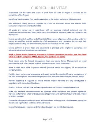 CURRICULUM VITAE
Page 3 of 7
Assessment that fall within the scope of work from the date of Project is awarded to the
completion of the Project.
Identifying Training needs, Post training evaluation in the project and inform HR department.
Any additional safety measures imposed by Client or contained within the Client’s QHSE
Manual are implemented and adhered to.
All works are carried out in accordance with an approved method statement and risk
assessment carried out with Safety, Health and environmental Standards, laws and regulation and
maintained.
Ensure recruitment of qualified and efficient staff & crew and all persons which working under my
control are qualified, trained, working in a Safe environment and competent to carry out their
respective tasks safely and efficiently and provide the resources for the same.
Ensure certified & proper tools and equipment is provided with employees awareness and
adequate operational disciplines are maintained.
Work as Senior Marine Operation Manager in challenge-consortium for project new Suez Canal
which is part of 4 companies NMDC, Boskalis, Van Oord and Jan De Nu:
Work closely with the Project Management team and advise Senior Management on vessel
operational status, safety, repair, upkeep, maintenance and inspection matters
Work as main focal point to provide marine specialist advice and support, on all consortium
company Assets.
Provides input on technical engineering and repair standards regarding life cycle management of
the fleet including input into the challenge-consortium operational vessel repair plan and budget.
Provide leadership & support to ensure marine related incidents are fully investigated in
accordance with consortium Standards.
Develop, test and evaluate new and existing equipment and systems for vessel operations.
Make cost effective recommendations to optimize vessel equipment and systems operation,
increase performance, safety and reduce cost of operations with define Schedule and costs related
to project manager.
Ensure the safe operation of each vessel within the fleet, and to provide a link between consortium
shore based organization and those on board vessels.
Ensure that adequate resources and shore based support are provided as required.
 