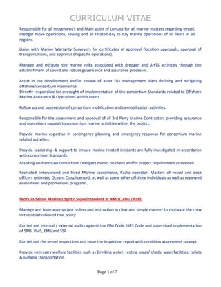 CURRICULUM VITAE
Page 4 of 7
Responsible for all movement’s and Main point of contact for all marine matters regarding vessel,
dredger move operations, towing and all related day to day marine operations of all fleets in all
regions.
Liaise with Marine Warranty Surveyors for certificates of approval (location approvals, approval of
transportations, and approval of specific operations).
Manage and mitigate the marine risks associated with dredger and AHTS activities through the
establishment of sound and robust governance and assurance processes.
Assist in the development and/or review of asset risk management plans defining and mitigating
offshore/consortium marine risk.
Directly responsible for oversight of implementation of the consortium Standards related to Offshore
Marine Assurance & Operations within assets.
Follow up and supervision of consortium mobilization and demobilization activities.
Responsible for the assessment and approval of all 3rd Party Marine Contractors providing assurance
and operations support to consortium marine activities within the project.
Provide marine expertise in contingency planning and emergency response for consortium marine
related activities.
Provide leadership & support to ensure marine related incidents are fully investigated in accordance
with consortium Standards.
Assisting on-hands-on consortium Dredgers moves on client and/or project requirement as needed.
Recruited, interviewed and hired Marine coordinator, Radio operator, Masters of vessel and deck
officers unlimited Oceans Class licensed, as well as some other offshore individuals as well as reviewed
evaluations and promotions programs.
Work as Senior Marine Logistic Superintendent at NMDC Abu Dhabi:
Manage and issue appropriate orders and instruction in clear and simple manner to motivate the crew
in the observation of that policy.
Carried out internal / external audits against the ISM Code, ISPS Code and supervised implementation
of SMS, PMS, EMS and SSP
Carried out the vessel inspections and issue the inspection report with condition assessment surveys.
Provide necessary welfare facilities such as Drinking water, resting areas/ sheds, wash facilities, toilets
& suitable transportation.
 