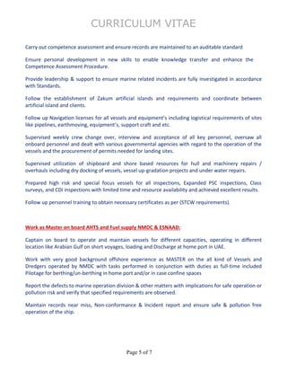 CURRICULUM VITAE
Page 5 of 7
Carry out competence assessment and ensure records are maintained to an auditable standard
Ensure personal development in new skills to enable knowledge transfer and enhance the
Competence Assessment Procedure.
Provide leadership & support to ensure marine related incidents are fully investigated in accordance
with Standards.
Follow the establishment of Zakum artificial islands and requirements and coordinate between
artificial island and clients.
Follow up Navigation licenses for all vessels and equipment’s including logistical requirements of sites
like pipelines, earthmoving, equipment’s, support craft and etc.
Supervised weekly crew change over, interview and acceptance of all key personnel, oversaw all
onboard personnel and dealt with various governmental agencies with regard to the operation of the
vessels and the procurement of permits needed for landing sites.
Supervised utilization of shipboard and shore based resources for hull and machinery repairs /
overhauls including dry docking of vessels, vessel up-gradation projects and under water repairs.
Prepared high risk and special focus vessels for all inspections, Expanded PSC inspections, Class
surveys, and CDI inspections with limited time and resource availability and achieved excellent results.
Follow up personnel training to obtain necessary certificates as per (STCW requirements).
Work as Master on board AHTS and Fuel supply NMDC & ESNAAD:
Captain on board to operate and maintain vessels for different capacities, operating in different
location like Arabian Gulf on short voyages, loading and Discharge at home port in UAE.
Work with very good background offshore experience as MASTER on the all kind of Vessels and
Dredgers operated by NMDC with tasks performed in conjunction with duties as full-time included
Pilotage for berthing/un-berthing in home port and/or in case confine spaces
Report the defects to marine operation division & other matters with implications for safe operation or
pollution risk and verify that specified requirements are observed.
Maintain records near miss, Non-conformance & Incident report and ensure safe & pollution free
operation of the ship.
 