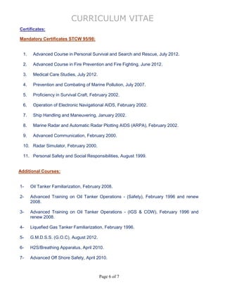 CURRICULUM VITAE
Page 6 of 7
Certificates:
Mandatory Certificates STCW 95/98:
1. Advanced Course in Personal Survival and Search and Rescue, July 2012.
2. Advanced Course in Fire Prevention and Fire Fighting, June 2012.
3. Medical Care Studies, July 2012.
4. Prevention and Combating of Marine Pollution, July 2007.
5. Proficiency in Survival Craft, February 2002.
6. Operation of Electronic Navigational AIDS, February 2002.
7. Ship Handling and Maneuvering, January 2002.
8. Marine Radar and Automatic Radar Plotting AIDS (ARPA), February 2002.
9. Advanced Communication, February 2000.
10. Radar Simulator, February 2000.
11. Personal Safety and Social Responsibilities, August 1999.
Additional Courses:
1- Oil Tanker Familiarization, February 2008.
2- Advanced Training on Oil Tanker Operations - (Safety), February 1996 and renew
2008.
3- Advanced Training on Oil Tanker Operations - (IGS & COW), February 1996 and
renew 2008.
4- Liquefied Gas Tanker Familiarization, February 1996.
5- G.M.D.S.S. (G.O.C), August 2012.
6- H2S/Breathing Apparatus, April 2010.
7- Advanced Off Shore Safety, April 2010.
 