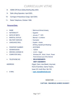 CURRICULUM VITAE
Page 7 of 7
8- ADMA Off Shore Safety Briefing May 2003.
9- Safe Lifting Operation, April 2003.
10- Carriage of Hazardous Cargo, April 2003.
11- Radio Telephone, October 1996.
Personal Data:
 NAME : Mahmoud Ahmed shawky
 NATIONALITY : Egyptian
 DATE OF BIRTH : January 1st
1975
 MARITAL STATUS : Married + 3 children
 MILITARY SERVICE : Exempted
 LANGUAGE SKILL : English + Arabic
{Writing, Speaking & Reading}
 PASSPORT NUMBER : A07579609
 SEAMAN BOOK : 122533
 DRIVING LICENSE IN : U.A.E. + Egypt
 COMPUTER SKILL : Windows XP , Word , Excel , Power
Point & Good use of the Internet
 TELEPHONE NO : 002-01000540878
00971-528380910
ADDRESS : Egypt, Cairo, new Maadi, ring road,
front of Carrefour, Sama Towers,
tower 8 D, tenth floor, flat 103.
 E-MAIL : capt_mass@hotmail.com
SIGNATURE: ……………………………
CAPTAIN: MAHMOUD AHMED SHAWKY
 
