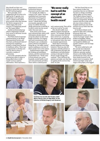 24 Health Service Journal 11 November 2015
ROUNDTABLE
they should use their own
devices to access this, something
the RCN advised against.
More generally, nurse
engagement did not seem to be
high up the IT agenda, even
though they were important
users. “I think nurses will be
given priority when they become
the block to progress [ie at
rollout stage]. But at the
moment it is happening around
us,” Ms Lupari added.
Another professional group
which is beginning to benefit
from access to electronic records
is pharmacists.
Neal Patel, head of corporate
communications at the Royal
Pharmaceutical Society, said
they had a professional vision of
moving from supplying a
product to being more involved
in healthcare advice. There was
an opportunity to develop new
roles for them as there is
currently a surplus of
pharmacists.
A lot of the extended roles for
pharmacists either in place or
being talked about would
require access to patient
information. There had been a
and a patient portal. That will be
as live as it can be,” he said.
This should enable more
efficient progress through the
system – for example, spotting
where necessary tests had not
been carried out, or ensuring
that community staff did not try
to visit patients when they were
at a hospital appointment.
Thirty three community
elective pathways were being
looked at. There was also the
capacity to identify patients at
risk of admission through risk
stratification and information
coming in through live feeds.
Nurses would manage this
caseload: “They will know the
patients and make sure that they
are getting all the services they
need,” he said.
“We have found that we can
have systems in place but
sometimes they are not followed.
You have to design something
which makes our lives easier.”
The Trafford scheme hoped to
reach this point by year three of
a five year programme. Booking
systems went live in July and the
aim was to have at least one
hospital and 60 per cent of GP
practices set up online later this
year, he said.
In Northern Ireland, work
started in 2007 with a clinically
led group which was
commissioned to carry out a
“proof of concept” project. This
looked at feasibility, clinical
impact and efficiency, involving
one hospital in Belfast and
another outside it, and two large
GP practices.
“We never really had to sell
the concept of an electronic
health record,” said Dr Ken
Fullerton, associate medical
director at the Belfast Health
and Social Care Trust, who has
been closely involved in the
project since its inception. Staff
interest was high: in the early
stages of the project, if he logged
Clockwise from top left: Keith Strahan; Adele
Waters; Marina Lupari; Dr Nigel Millar; Dr Ken
Fullerton; Dr Michael Gregory; Colin Henderson
programme to ensure
connectivity between
pharmacies and the wider NHS
– for example, the ability to
connect to the “spine” has been
established and community
pharmacies are being given
access to the summary care
record. “I think that will help
enormously, especially out of
hours,” he added. However,
ideally pharmacists would like to
be able to write into the record
rather than just read it.
Some areas in the UK are
more advanced than others, with
information already shared
across key players in their local
health economies. Dr Gregory
said local commissioners had
developed a care coordination
system which he described as
being like an “air traffic control”
system enabling an overview of
where people were in the system.
Implementation began with
the booking and ambulance
systems, and then extended into
unscheduled care. “Feeds come
in from primary care, acute
hospitals, mental health, social
care and community providers.
There will be a clinical portal
‘We never really
had to sell the
concept of an
electronic
health record’
 