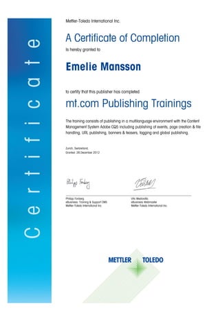 Mettler-Toledo International Inc.
A Certificate of Completion
Is hereby granted to
Emelie Mansson
to certify that this publisher has completed
mt.com Publishing Trainings
The training consists of publishing in a multilanguage environment with the Content
Management System Adobe CQ5 including publishing of events, page creation & file
handling, URL publishing, banners & teasers, tagging and global publishing.
Zurich, Switzerland,
Granted: 28.December 2012
_____________________________________________________________________________________
Philipp Fonberg Vito Mediavilla
eBusiness: Training & Support CMS eBusiness Webmaster
Mettler-Toledo International Inc. Mettler-Toledo International Inc.
 