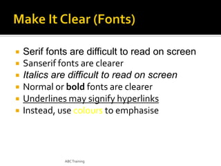 






Serif fonts are difficult to read on screen
Sanserif fonts are clearer
Italics are difficult to read on screen
Normal or bold fonts are clearer
Underlines may signify hyperlinks
Instead, use colours to emphasise

ABC Training

 