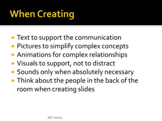 






Text to support the communication
Pictures to simplify complex concepts
Animations for complex relationships
Visuals to support, not to distract
Sounds only when absolutely necessary
Think about the people in the back of the
room when creating slides

ABC Training

 