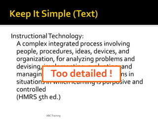 Instructional Technology:
A complex integrated process involving
people, procedures, ideas, devices, and
organization, for analyzing problems and
devising, implementing, evaluating, and
managing solutions to those problems in
Too detailed !
situations in which learning is purposive and
controlled
(HMRS 5th ed.)
ABC Training

 