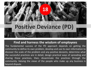 18
Find and harness the wisdom of employees
The fundamental success of the PD approach depends on getting the
community to define its own problem, develop and use its own information to
discover the scale of the problem and any positive deviants, determine what
the successful practices are in detail, design practical ways of spreading and
sharing these practices, then, disseminate the practices through the
community. Valuing the views of the people who make up any business is
beyond dispute.
Positive Deviance (PD)
 
