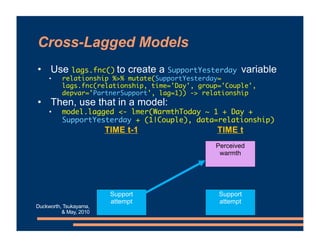Cross-Lagged Models
• Use lags.fnc() to create a SupportYesterday variable
• relationship %>% mutate(SupportYesterday=
lags.fnc(relationship, time='Day', group='Couple',
depvar='PartnerSupport', lag=1)) -> relationship
• Then, use that in a model:
• model.lagged <- lmer(WarmthToday ~ 1 + Day +
SupportYesterday + (1|Couple), data=relationship)
Perceived
warmth
Support
attempt
TIME t
TIME t-1
Support
attempt
Duckworth, Tsukayama,
& May, 2010
 