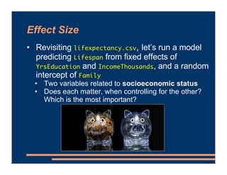 Effect Size
• Revisiting lifexpectancy.csv, let’s run a model
predicting Lifespan from fixed effects of
YrsEducation and IncomeThousands, and a random
intercept of Family
• Two variables related to socioeconomic status
• Does each matter, when controlling for the other?
Which is the most important?
 